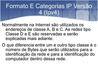 Formato E Categorias IP Versão 4 (Ipv4) Normalmente na Internet são utilizados os endereços de classe A, B e C. As redes tipo Classe D e E são reservadas e serão explicadas mais adiante. O que diferencia entre um e outro tipo classe é o número de Bytes que serão utilizados para a identificação da rede e para a identificação do computador dentro dessa rede. 