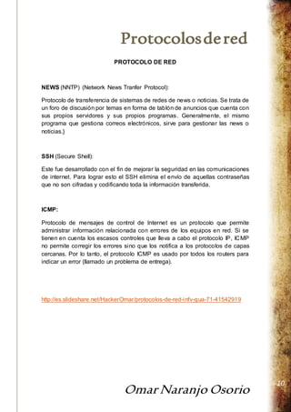 Protocolos de red 
Omar Naranjo Osorio 
10 
PROTOCOLO DE RED 
NEWS (NNTP) (Network News Tranfer Protocol): 
Protocolo de transferencia de sistemas de redes de news o noticias. Se trata de 
un foro de discusión por temas en forma de tablón de anuncios que cuenta con 
sus propios servidores y sus propios programas. Generalmente, el mismo 
programa que gestiona correos electrónicos, sirve para gestionar las news o 
noticias.} 
SSH (Secure Shell): 
Este fue desarrollado con el fin de mejorar la seguridad en las comunicaciones 
de internet. Para lograr esto el SSH elimina el envío de aquellas contraseñas 
que no son cifradas y codificando toda la información transferida. 
ICMP: 
Protocolo de mensajes de control de Internet es un protocolo que permite 
administrar información relacionada con errores de los equipos en red. Si se 
tienen en cuenta los escasos controles que lleva a cabo el protocolo IP, ICMP 
no permite corregir los errores sino que los notifica a los protocolos de capas 
cercanas. Por lo tanto, el protocolo ICMP es usado por todos los routers para 
indicar un error (llamado un problema de entrega). 
http://es.slideshare.net/HackerOmar/protocolos-de-red-infv-gua-71-41542919 
 