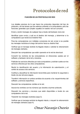 Protocolos de red 
Omar Naranjo Osorio 
5 
FUNCIÓN DE UN PROTOCOLO DE RED 
Los detalles precisos de lo que hacen los protocolos dependen del tipo de 
protocolo y de las tareas que les estemos pidiendo a la computadora, pero las 
funciones generales que cumplen aquellos en nuestra red son comunes: 
Enviar y recibir mensajes de cualquier tipo a través del hardware de la red. 
Identificar quien envía y cuál es el destino del mensaje, y determinar si la 
computadora que recibe es el destino final. 
Para las computadoras con múltiples conexiones de red, enviar si es posible 
los mensajes recibidos a lo largo del camino hacia su destino final. 
Verificar que el mensaje recibido ha llegado intacto o solicitar la retransmisión 
de mensajes dañados. 
Descubrir las computadoras que están operando en la red de área local. 
Convertir los nombres de las computadoras en direcciones usadas por el 
software y hardware de la red y viceversa. 
Publicitar los servicios ofrecidos por esta computadora y solicitar cuales son los 
servicios ofrecidos por las otras computadoras. 
Recibir la identificación del usuario y la información de autenticación, y el 
control de acceso a los servicios. 
Codificar y decodificar la información transmitida para mantener la seguridad a 
través de una red poco segura. 
Transferir información en ambos sentidos de acuerdo a los requerimientos del 
software y servicios específicos. 
Descubrir las computadoras visibles en la red. 
Asociar los nombres con los números que devolvía el primer protocolo. 
Descubrir los servicios y recursos que están disponibles a través de una 
computadora de la red. 
Transmitir los mensajes recibidos (capa 3). 
Verificar que el mensaje recibido ha llegado intacto, o requerir la retransmisión 
de mensajes dañados (capa 4). 
 