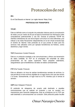Protocolos de red 
Omar Naranjo Osorio 
7 
IRC: 
Es el Chat Basado en Internet (en inglés Internet Relay Chat). 
PROTOCOLO DE TRANSPORTE 
TPC/IP: 
Este es definido como el conjunto de protocolos básicos para la comunicación 
de redes y es por medio de él que se logra la transmisión de información entre 
computadoras pertenecientes a una red. Gracias al protocolo TCP/IP los 
distintos ordenadores de una red se logran comunicar con otros diferentes y así 
enlazar a las redes físicamente independientes en la red virtual conocida bajo 
el nombre de Internet. Este protocolo es el que provee la base para los 
servicios más utilizados como por ejemplo transferencia de ficheros, correo 
electrónico y login remoto. 
TCP (Transmision Control Protocol): 
Este es un protocolo orientado a las comunicaciones y ofrece una transmisión 
de datos confiable. El TCP es el encargado del ensamble de datos 
provenientes de las capas superiores hacia paquetes estándares, 
asegurándose que la transferencia de datos se realice correctamente. 
FTP (File Transfer Protocol): 
Este es utilizado a la hora de realizar transferencias remotas de archivos. Lo 
que permite es enviar archivos digitales de un lugar local a otro que sea remoto 
o al revés. Generalmente, el lugar local es la PC mientras que el remoto el 
servidor. 
UDP (User Datagram Protocol): 
El protocolo de datagrama de usuario está destinado a aquellas 
comunicaciones que se realizan sin conexión y que no cuentan con 
mecanismos para transmitir datagramas. Esto se contrapone con el TCP que 
está destinado a comunicaciones con conexión. Este protocolo puede resultar 
 
