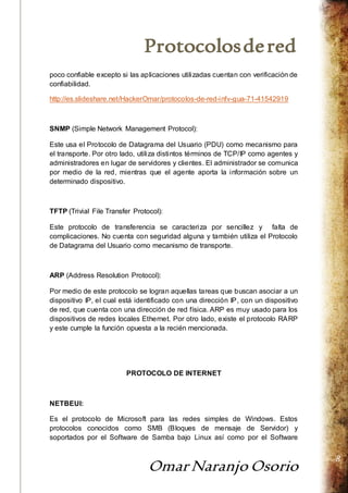 Protocolos de red 
Omar Naranjo Osorio 
8 
poco confiable excepto si las aplicaciones utilizadas cuentan con verificación de 
confiabilidad. 
http://es.slideshare.net/HackerOmar/protocolos-de-red-infv-gua-71-41542919 
SNMP (Simple Network Management Protocol): 
Este usa el Protocolo de Datagrama del Usuario (PDU) como mecanismo para 
el transporte. Por otro lado, utiliza distintos términos de TCP/IP como agentes y 
administradores en lugar de servidores y clientes. El administrador se comunica 
por medio de la red, mientras que el agente aporta la información sobre un 
determinado dispositivo. 
TFTP (Trivial File Transfer Protocol): 
Este protocolo de transferencia se caracteriza por sencillez y falta de 
complicaciones. No cuenta con seguridad alguna y también utiliza el Protocolo 
de Datagrama del Usuario como mecanismo de transporte. 
ARP (Address Resolution Protocol): 
Por medio de este protocolo se logran aquellas tareas que buscan asociar a un 
dispositivo IP, el cual está identificado con una dirección IP, con un dispositivo 
de red, que cuenta con una dirección de red física. ARP es muy usado para los 
dispositivos de redes locales Ethernet. Por otro lado, existe el protocolo RARP 
y este cumple la función opuesta a la recién mencionada. 
PROTOCOLO DE INTERNET 
NETBEUI: 
Es el protocolo de Microsoft para las redes simples de Windows. Estos 
protocolos conocidos como SMB (Bloques de mensaje de Servidor) y 
soportados por el Software de Samba bajo Linux así como por el Software 
 