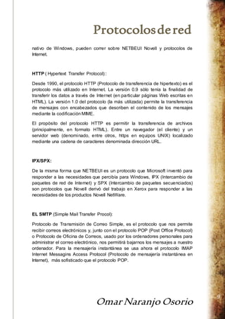 Protocolos de red 
Omar Naranjo Osorio 
9 
nativo de Windows, pueden correr sobre NETBEUI Novell y protocolos de 
Internet. 
HTTP ( Hypertext Transfer Protocol):: 
Desde 1990, el protocolo HTTP (Protocolo de transferencia de hipertexto) es el 
protocolo más utilizado en Internet. La versión 0.9 sólo tenía la finalidad de 
transferir los datos a través de Internet (en particular páginas Web escritas en 
HTML). La versión 1.0 del protocolo (la más utilizada) permite la transferencia 
de mensajes con encabezados que describen el contenido de los mensajes 
mediante la codificación MIME. 
El propósito del protocolo HTTP es permitir la transferencia de archivos 
(principalmente, en formato HTML). Entre un navegador (el cliente) y un 
servidor web (denominado, entre otros, https en equipos UNIX) localizado 
mediante una cadena de caracteres denominada dirección URL. 
IPX/SPX: 
De la misma forma que NETBEUI es un protocolo que Microsoft inventó para 
responder a las necesidades que percibía para Windows, IPX (Intercambio de 
paquetes de red de Internet) y SPX (Intercambio de paquetes secuenciados) 
son protocolos que Novell derivó del trabajo en Xerox para responder a las 
necesidades de los productos Novell NetWare. 
EL SMTP (Simple Mail Transfer Procol): 
Protocolo de Transmisión de Correo Simple, es el protocolo que nos permite 
recibir correos electrónicos y, junto con el protocolo POP (Post Office Protocol) 
o Protocolo de Oficina de Correos, usado por los ordenadores personales para 
administrar el correo electrónico, nos permitirá bajarnos los mensajes a nuestro 
ordenador. Para la mensajería instantánea se usa ahora el protocolo IMAP 
Internet Messagins Access Protocol (Protocolo de mensajería instantánea en 
Internet), más sofisticado que el protocolo POP. 
 