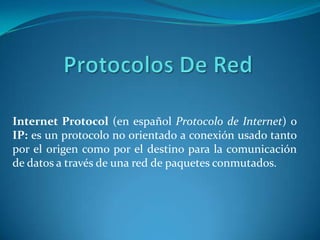 Protocolos De Red Internet Protocol(en español Protocolo de Internet) o IP:es un protocolo no orientado a conexión usado tanto por el origen como por el destino para la comunicación de datos a través de una red de paquetes conmutados. 