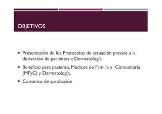 OBJETIVOS
¡ Presentación de los Protocolos de actuación previos a la
derivación de pacientes a Dermatología
¡ Beneficio pa...