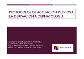 PROTOCOLOS DE ACTUACIÓN PREVIOS A
LA DERIVACIÓN A DERMATOLOGÍA
DRA. IRIS GONZÁLEZVILLANUEVA (FED DERMA)
DRA. REGINA RAMÓN (FED DERMA)
DR. JOSÉ BAÑULS (FED DERMA. JEFE DE SERVICIO)
SERVICIO DE DERMATOLOGÍA HGU ALICANTE
 