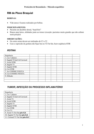 Protocolos de Ressonância – Músculo-esquelético
RM de Plexo Braquial
BOBINAS:
• Vide anexo: Exames realizados por bobina
POSICIONAMENTO:
• Paciente em decúbito dorsal, “head first”
• Braços para baixo, alinhados junto ao tronco (exceção: pacientes muito grandes que não caibam
nesta posição)
OBSERVAÇÕES:
• Os cortes axiais devem ser realizados de C3 a T2
• Caso a supressão de gordura não fique boa no T2 Fat Sat, fazer seqüência STIR
ROTINA
Sequência
1. Loc 3 planos
2. Sagital T2 da Col Cervical
3. Axial STIR
4. Sagital T1
5. Sagital STIR
6. Cor STIR
7. Ax COSMIC/FIESTA
8. Cor COSMIC/FIESTA
9. Difusão
TUMOR, INFECÇÃO OU PROCESSO INFLAMATÓRIO
Sequência
1. Loc 3 planos
2. Sagital T2 da Col Cervical
3. Axial T1
4. Axial STIR
5. Sagital T1
6. Sagital STIR
7. Cor STIR
8. Cor T1
9. Axial T1 Fat Sat pós-Gd
10. Sagital T1 Fat Sat pós-Gd
11. Coronal T1 Fat Sat pós-Gd
1
 