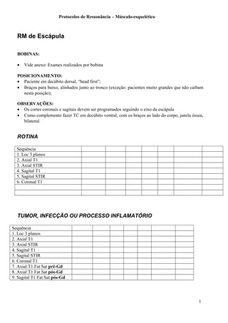 Protocolos de Ressonância – Músculo-esquelético
RM de Escápula
BOBINAS:
• Vide anexo: Exames realizados por bobina
POSICIONAMENTO:
• Paciente em decúbito dorsal, “head first”;
• Braços para baixo, alinhados junto ao tronco (exceção: pacientes muito grandes que não caibam
nesta posição);
OBSERVAÇÕES:
• Os cortes coronais e sagitais devem ser programados seguindo o eixo da escápula
• Como complemento fazer TC em decúbito ventral, com os braços ao lado do corpo, janela óssea,
bilateral.
ROTINA
Sequência
1. Loc 3 planos
2. Axial T1
3. Axial STIR
4. Sagital T1
5. Sagital STIR
6. Coronal T1
TUMOR, INFECÇÃO OU PROCESSO INFLAMATÓRIO
Sequência
1. Loc 3 planos
2. Axial T1
3. Axial STIR
4. Sagital T1
5. Sagital STIR
6. Coronal T1
7. Axial T1 Fat Sat pré-Gd
8. Axial T1 Fat Sat pós-Gd
9. Sagital T1 Fat Sat pós-Gd
1
 