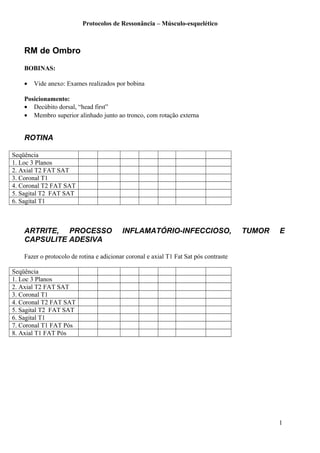 Protocolos de Ressonância – Músculo-esquelético
RM de Ombro
BOBINAS:
• Vide anexo: Exames realizados por bobina
Posicionamento:
• Decúbito dorsal, “head first”
• Membro superior alinhado junto ao tronco, com rotação externa
ROTINA
Seqüência
1. Loc 3 Planos
2. Axial T2 FAT SAT
3. Coronal T1
4. Coronal T2 FAT SAT
5. Sagital T2 FAT SAT
6. Sagital T1
ARTRITE, PROCESSO INFLAMATÓRIO-INFECCIOSO, TUMOR E
CAPSULITE ADESIVA
Fazer o protocolo de rotina e adicionar coronal e axial T1 Fat Sat pós contraste
Seqüência
1. Loc 3 Planos
2. Axial T2 FAT SAT
3. Coronal T1
4. Coronal T2 FAT SAT
5. Sagital T2 FAT SAT
6. Sagital T1
7. Coronal T1 FAT Pós
8. Axial T1 FAT Pós
1
 