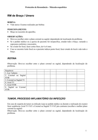 Protocolos de Ressonância – Músculo-esquelético
RM de Braço / Umero
BOBINA:
• Vide anexo: Exames realizados por bobina
POSICIONAMENTO:
• Braço no isocentro do aparelho;
OBSERVAÇÕES:
• Deve-se escolher entre o plano coronal ou sagital, dependendo da localização do problema.
• Se o pedido médico ou a queixa do paciente for inespecífica, estudar todo o braço, variando a
espessura conforme o necessário.
• Se a lesão for focal, fazer cortes finos, de 4 a 6 mm;
• Caso se encontre lesão focal ou o paciente indicar ponto focal, fazer estudo do local e não todo o
braço.
ROTINA
Observação: Deve-se escolher entre o plano coronal ou sagital, dependendo da localização do
problema.
Sequência
1. Loc 3 planos
2. Coronal ou Sagital
STIR
3. Coronal ou Sagital T1
4. Axial T1
5. Axial STIR
6. Sagital ou Coronal
STIR
TUMOR, PROCESSO INFLAMATÓRIO OU INFECÇÃO
Em caso de suspeita de tumor ou infecção (seja no pedido médico ou durante a realização do exame)
fazer seqüências Axial T1 FAT e Coronal ou Sagital T1 FAT pós contraste (escolher o melhor plano
coronal ou sagital)
Observação: Deve-se escolher entre o plano coronal ou sagital, dependendo da localização do
problema.
1
 