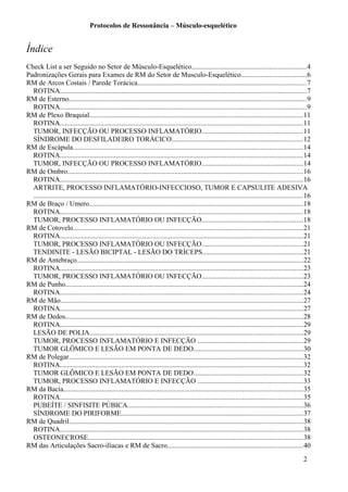 Protocolos de Ressonância – Músculo-esquelético
Índice
Check List a ser Seguido no Setor de Músculo-Esquelético.................................................................4
Padronizações Gerais para Exames de RM do Setor de Musculo-Esquelético.....................................6
RM de Arcos Costais / Parede Torácica................................................................................................7
ROTINA............................................................................................................................................7
RM de Esterno.......................................................................................................................................9
ROTINA............................................................................................................................................9
RM de Plexo Braquial..........................................................................................................................11
ROTINA..........................................................................................................................................11
TUMOR, INFECÇÃO OU PROCESSO INFLAMATÓRIO..........................................................11
SÍNDROME DO DESFILADEIRO TORÁCICO...........................................................................12
RM de Escápula...................................................................................................................................14
ROTINA..........................................................................................................................................14
TUMOR, INFECÇÃO OU PROCESSO INFLAMATÓRIO..........................................................14
RM de Ombro......................................................................................................................................16
ROTINA..........................................................................................................................................16
ARTRITE, PROCESSO INFLAMATÓRIO-INFECCIOSO, TUMOR E CAPSULITE ADESIVA
.........................................................................................................................................................16
RM de Braço / Umero..........................................................................................................................18
ROTINA..........................................................................................................................................18
TUMOR, PROCESSO INFLAMATÓRIO OU INFECÇÃO..........................................................18
RM de Cotovelo...................................................................................................................................21
ROTINA..........................................................................................................................................21
TUMOR, PROCESSO INFLAMATÓRIO OU INFECÇÃO..........................................................21
TENDINITE - LESÃO BICIPTAL - LESÃO DO TRÍCEPS.........................................................21
RM de Antebraço.................................................................................................................................22
ROTINA..........................................................................................................................................23
TUMOR, PROCESSO INFLAMATÓRIO OU INFECÇÃO..........................................................23
RM de Punho.......................................................................................................................................24
ROTINA..........................................................................................................................................24
RM de Mão..........................................................................................................................................27
ROTINA..........................................................................................................................................27
RM de Dedos.......................................................................................................................................28
ROTINA..........................................................................................................................................29
LESÃO DE POLIA.........................................................................................................................29
TUMOR, PROCESSO INFLAMATÓRIO E INFECÇÃO ............................................................29
TUMOR GLÔMICO E LESÃO EM PONTA DE DEDO..............................................................30
RM de Polegar.....................................................................................................................................32
ROTINA..........................................................................................................................................32
TUMOR GLÔMICO E LESÃO EM PONTA DE DEDO..............................................................32
TUMOR, PROCESSO INFLAMATÓRIO E INFECÇÃO ............................................................33
RM da Bacia........................................................................................................................................35
ROTINA..........................................................................................................................................35
PUBEÍTE / SINFISITE PÚBICA....................................................................................................36
SÍNDROME DO PIRIFORME.......................................................................................................37
RM de Quadril.....................................................................................................................................38
ROTINA..........................................................................................................................................38
OSTEONECROSE..........................................................................................................................38
RM das Articulações Sacro-ilíacas e RM de Sacro.............................................................................40
2
 
