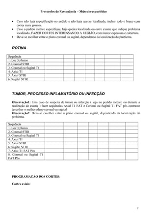 Protocolos de Ressonância – Músculo-esquelético
• Caso não haja especificação no pedido e não haja queixa localizada, incluir todo o braço com
cortes mais grossos.
• Caso o pedido médico especifique, haja queixa localizada ou outro exame que indique problema
localizado, FAZER CORTES INTERESSANDO A REGIÃO, com menor espessura e cobertura.
• Deve-se escolher entre o plano coronal ou sagital, dependendo da localização do problema.
ROTINA
Sequência
1. Loc 3 planos
2. Coronal STIR
3. Coronal ou Sagital T1
4. Axial T1
5. Axial STIR
6. Sagital STIR
TUMOR, PROCESSO INFLAMATÓRIO OU INFECÇÃO
Observação1: Ema caso de suspeita de tumor ou infecção ( seja no pedido médico ou durante a
realização do exame ) fazer seqüências Axial T1 FAT e Coronal ou Sagital T1 FAT pós contraste
(escolher o melhor plano coronal ou sagital
Observação2: Deve-se escolher entre o plano coronal ou sagital, dependendo da localização do
problema.
Sequência
1. Loc 3 planos
2. Coronal STIR
3. Coronal ou Sagital T1
4. Axial T1
5. Axial STIR
6. Sagital STIR
7. Axial T1 FAT Pós
8. Coronal ou Sagital T1
FAT Pós
PROGRAMAÇÃO DOS CORTES:
Cortes axiais:
2
 