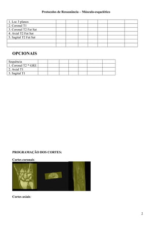 Protocolos de Ressonância – Músculo-esquelético
1. Loc 3 planos
2. Coronal T1
3. Coronal T2 Fat Sat
4. Axial T2 Fat Sat
5. Sagital T2 Fat Sat
OPCIONAIS
Sequência
1. Coronal T2 * GRE
2. Axial T1
3. Sagital T1
PROGRAMAÇÃO DOS CORTES:
Cortes coronais:
Cortes axiais:
2
 
