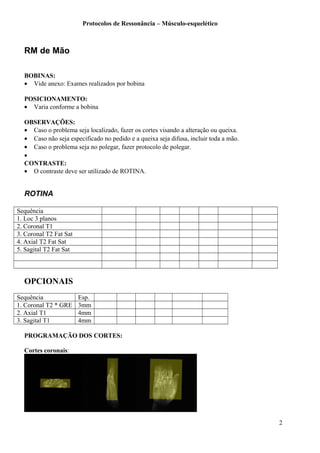 Protocolos de Ressonância – Músculo-esquelético
RM de Mão
BOBINAS:
• Vide anexo: Exames realizados por bobina
POSICIONAMENTO:
• Varia conforme a bobina
OBSERVAÇÕES:
• Caso o problema seja localizado, fazer os cortes visando a alteração ou queixa.
• Caso não seja especificado no pedido e a queixa seja difusa, incluir toda a mão.
• Caso o problema seja no polegar, fazer protocolo de polegar.
•
CONTRASTE:
• O contraste deve ser utilizado de ROTINA.
ROTINA
Sequência
1. Loc 3 planos
2. Coronal T1
3. Coronal T2 Fat Sat
4. Axial T2 Fat Sat
5. Sagital T2 Fat Sat
OPCIONAIS
Sequência Esp.
1. Coronal T2 * GRE 3mm
2. Axial T1 4mm
3. Sagital T1 4mm
PROGRAMAÇÃO DOS CORTES:
Cortes coronais:
2
 