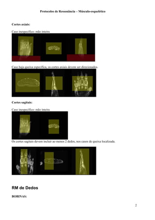 Protocolos de Ressonância – Músculo-esquelético
Cortes axiais:
Caso inespecífico: mão inteira
Caso haja queixa específica, os cortes axiais devem ser direcionados.
Cortes sagitais:
Caso inespecífico: mão inteira
Os cortes sagitais devem incluir ao menos 2 dedos, nos casos de queixa localizada.
RM de Dedos
BOBINAS:
2
 
