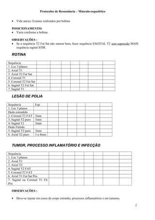 Protocolos de Ressonância – Músculo-esquelético
• Vide anexo: Exames realizados por bobina
POSICIONAMENTO:
• Varia conforme a bobina
OBSERVAÇÕES :
• Se a sequência T2 Fat Sat não saturar bem, fazer sequência SAGITAL T2 sem supressão MAIS
sequência sagital STIR.
ROTINA
Sequência
1. Loc 3 planos
2. Axial T1
3. Axial T2 Fat Sat
4. Coronal T1
5. Coronal T2 Fat Sat
6. Sagital T2 Fat Sat
7. Sagital T1
LESÃO DE POLIA
Sequência Esp.
1. Loc 3 planos
Dedo estendido
2. Coronal T2 FAT 3mm
3. Sagital T2 puro 3mm
4. Sagital T1 3mm
Dedo Fletido
5. Sagital T2 puro 3mm
6. Axial T2 puro 3 a 4mm
TUMOR, PROCESSO INFLAMATÓRIO E INFECÇÃO
Sequência
1. Loc 3 planos
2. Axial T1
3. Axial T2
4. Sagital T2 FAT
5. Coronal T2 FAT
6. Axial T1 Fat Sat Pós
7. Sagital ou Coronal T1 FS
Pós
OBSERVAÇÕES :
• Deve-se injetar em casos de corpo estranho, processos inflamatórios e em tumores.
2
 