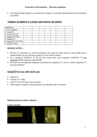 Protocolos de Ressonância – Músculo-esquelético
• Um segundo plano (sagital ou coronal) deve sempre ser realizado, dependendo da área anatômica
acometida.
TUMOR GLÔMICO E LESÃO EM PONTA DE DEDO
Sequência
1. Loc 3 planos
2. Axial T1
3. Axial T2 FAT
4. Sagital T2 FAT
5. Sagital T1
6. Sagital T1 FAT Pós
7. Axial T1 Pós
OBSERVAÇÕES :
• Devem ser respeitados os mesmos princípios do exame de dedo, porém é bom lembra que a
melhor bobina em caso de tumor glômico é a de ATM ou Punho
• Se a sequência SAGITAL T2 Fat Sat não saturar bem, fazer sequência SAGITAL T2 sem
supressão MAIS sequência sagital STIR.
• Em casos de não supressão adequada da gordura nas sequências T1 fat sat,, utilizar sequência T1
pura pós contraste.
SEQÜÊNCIAS OPCIONAIS
• Sagital T1
• Coronal T2 * GRE
• Axial T1 FAT SAT pré e pós contraste
• Outros planos (sagital e coronal) podem ser realizados após o contraste
PROGRAMAÇÃO DOS CORTES:
Cortes coronais:
3
 