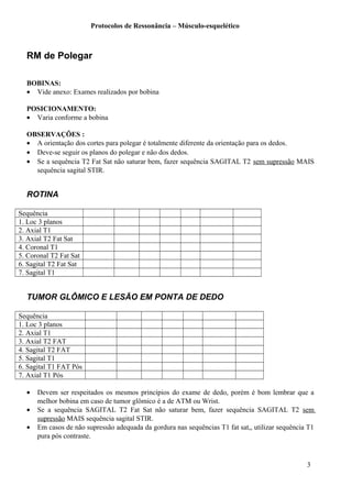 Protocolos de Ressonância – Músculo-esquelético
RM de Polegar
BOBINAS:
• Vide anexo: Exames realizados por bobina
POSICIONAMENTO:
• Varia conforme a bobina
OBSERVAÇÕES :
• A orientação dos cortes para polegar é totalmente diferente da orientação para os dedos.
• Deve-se seguir os planos do polegar e não dos dedos.
• Se a sequência T2 Fat Sat não saturar bem, fazer sequência SAGITAL T2 sem supressão MAIS
sequência sagital STIR.
ROTINA
Sequência
1. Loc 3 planos
2. Axial T1
3. Axial T2 Fat Sat
4. Coronal T1
5. Coronal T2 Fat Sat
6. Sagital T2 Fat Sat
7. Sagital T1
TUMOR GLÔMICO E LESÃO EM PONTA DE DEDO
Sequência
1. Loc 3 planos
2. Axial T1
3. Axial T2 FAT
4. Sagital T2 FAT
5. Sagital T1
6. Sagital T1 FAT Pós
7. Axial T1 Pós
• Devem ser respeitados os mesmos princípios do exame de dedo, porém é bom lembrar que a
melhor bobina em caso de tumor glômico é a de ATM ou Wrist.
• Se a sequência SAGITAL T2 Fat Sat não saturar bem, fazer sequência SAGITAL T2 sem
supressão MAIS sequência sagital STIR.
• Em casos de não supressão adequada da gordura nas sequências T1 fat sat,, utilizar sequência T1
pura pós contraste.
3
 