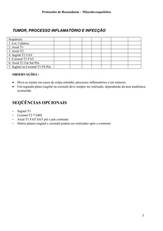 Protocolos de Ressonância – Músculo-esquelético
TUMOR, PROCESSO INFLAMATÓRIO E INFECÇÃO
Sequência
1. Loc 3 planos
2. Axial T1
3. Axial T2
4. Sagital T2 FAT
5. Coronal T2 FAT
6. Axial T1 Fat Sat Pós
7. Sagital ou Coronal T1 FS Pós
OBSERVAÇÕES :
• Deve-se injetar em casos de corpo estranho, processos inflamatórios e em tumores.
• Um segundo plano (sagital ou coronal) deve sempre ser realizado, dependendo da área anatômica
acometida.
SEQÜÊNCIAS OPCIONAIS
- Sagital T1
- Coronal T2 * GRE
- Axial T1 FAT SAT pré e pós contraste
- Outros planos (sagital e coronal) podem ser realizados após o contraste
3
 