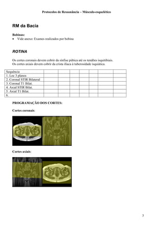 Protocolos de Ressonância – Músculo-esquelético
RM da Bacia
Bobinas:
• Vide anexo: Exames realizados por bobina
ROTINA
Os cortes coronais devem cobrir da sínfise púbica até os tendões isquitibiais.
Os cortes axiais devem cobrir da crista ilíaca à tuberosidade isquiática.
Sequência
1. Loc 3 planos
2. Coronal STIR Bilateral
3. Coronal T1 Bilat.
4. Axial STIR Bilat.
5. Axial T1 Bilat.
6.
PROGRAMAÇÃO DOS CORTES:
Cortes coronais:
Cortes axiais:
3
 