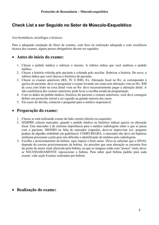 Protocolos de Ressonância – Músculo-esquelético
Check List a ser Seguido no Setor de Músculo-Esquelético
Aos biomédicos, tecnólogos e técnicos:
Para a adequada condução do fluxo de exames, com foco na realização adequada e com excelência
técnica dos exames, alguns passos obrigatórios devem ser seguidos:
• Antes do início do exame:
1. Checar o pedido médico e rubricar o mesmo. A rubrica indica que você analisou o pedido
médico.
2. Checar a história referida pelo paciente e coletada pelo auxiliar. Rubricar a história. De novo, a
rubrica indica que você checou o histórico do paciente.
3. Checar os exames anteriores (RX, TC E RM). Ex: Alteração focal no Rx: se corresponder à
queixa do paciente, deve-se programar o exame levando em conta esta alteração vista no Rx. RM
de coxa com lesão na coxa distal vista ao Rx: deve necessariamente pegar a alteração distal. A
não conferência dos exames anteriores pode levar a escolha errada da programação.
4. Com os dados do pedido médico, histórico do paciente e exames anteriores, você deve conseguir
definir um protocolo inicial a ser seguido na grande maioria dos casos.
5. Em casos de dúvida, contactar e perguntar para o médico responsável.
• Preparação do exame:
1. Checar se está realizando exame do lado correto (direito ou esquerdo)
2. SEMPRE colocar marcador, quando o pedido médico ou histórico indicar queixa ou alteração
focal. Este marcador é de extrema importância para o médico radiologista saber o que se passa
com o paciente. MESMO na falta de marcador (cápsula), deve-se improvisar (ex: pequeno
pedaço de algodão embebido em gadolíneo). COMO REGRA, o marcador não deve em hipótese
nenhuma pressionar a pele pois isto dificulta a identificação de nódulos pelo radiologista.
3. Escolha e posicionamento da bobina: aqui impera o bom senso. Deve-se salientar que o SINAL
depende do correto posicionamento da bobina. Ao perceber que uma alteração se encontra fora
do ponto de maior sinal oferecido pela bobina, ou que as imagens estão com “pouco” sinal, deve-
se NECESSARIAMENTE reposicionar a bobina. Para saber qual bobina padrão para cada
exame: vide seção Exames realizados por bobina.
• Realização do exame:
4
 