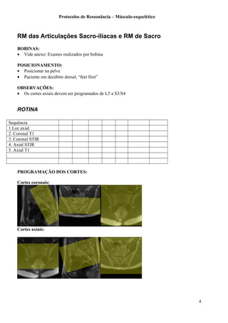 Protocolos de Ressonância – Músculo-esquelético
RM das Articulações Sacro-ilíacas e RM de Sacro
BOBINAS:
• Vide anexo: Exames realizados por bobina
POSICIONAMENTO:
• Posicionar na pelve
• Paciente em decúbito dorsal, “feet first”
OBSERVAÇÕES:
• Os cortes axiais devem ser programados de L5 a S3/S4
ROTINA
Sequência
1.Loc axial
2. Coronal T1
3. Coronal STIR
4. Axial STIR
5. Axial T1
PROGRAMAÇÃO DOS CORTES:
Cortes coronais:
Cortes axiais:
4
 
