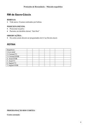 Protocolos de Ressonância – Músculo-esquelético
RM de Sacro-Cóccix
BOBINAS:
• Vide anexo: Exames realizados por bobina
POSICIONAMENTO:
• Posicionar na pelve
• Paciente em decúbito dorsal, “feet first”
OBSERVAÇÕES:
• Os cortes axiais devem ser programados de L5 ao fim do cóccix
ROTINA
Sequência
1.Loc axial
2. Coronal T1
3. Coronal STIR
4. Axial STIR
5. Axial T1
6. Sagital T1
7. Sagital STIR
PROGRAMAÇÃO DOS CORTES:
Cortes coronais:
4
 