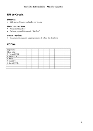 Protocolos de Ressonância – Músculo-esquelético
RM de Cóccix
BOBINAS:
• Vide anexo: Exames realizados por bobina
POSICIONAMENTO:
• Posicionar na pelve
• Paciente em decúbito dorsal, “feet first”
OBSERVAÇÕES:
• Os cortes axiais devem ser programados de L5 ao fim do cóccix
ROTINA
Sequência
1.Loc axial
2. Coronal STIR
3. Axial STIR
4. Axial T1
5. Sagital T1
6. Sagital STIR
4
 