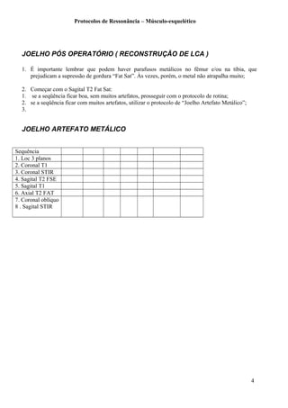 Protocolos de Ressonância – Músculo-esquelético
JOELHO PÓS OPERATÓRIO ( RECONSTRUÇÃO DE LCA )
1. É importante lembrar que podem haver parafusos metálicos no fêmur e/ou na tíbia, que
prejudicam a supressão de gordura “Fat Sat”. Às vezes, porém, o metal não atrapalha muito;
2. Começar com o Sagital T2 Fat Sat:
1. se a seqüência ficar boa, sem muitos artefatos, prosseguir com o protocolo de rotina;
2. se a seqüência ficar com muitos artefatos, utilizar o protocolo de “Joelho Artefato Metálico”;
3.
JOELHO ARTEFATO METÁLICO
Sequência
1. Loc 3 planos
2. Coronal T1
3. Coronal STIR
4. Sagital T2 FSE
5. Sagital T1
6. Axial T2 FAT
7. Coronal oblíquo
8 . Sagital STIR
4
 