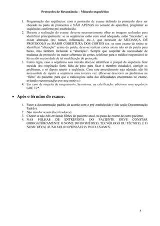 Protocolos de Ressonância – Músculo-esquelético
1. Programação das seqüências: com o protocolo de exame definido (o protocolo deve ser
checado na pasta de protocolos e NÃO APENAS no console do aparelho), programar as
seqüências conforme pré-estabelecido.
2. Durante a realização do exame: deve-se necessariamente olhar as imagens realizadas para
identificar principalmente: se as seqüências estão com sinal adequado, estão “mexidas”, se
existe alteração (ex: tumor, inflamação, etc...), que necessite de MUDANÇA DE
PROTOCOLO ou MAIOR COBERTURA DOS CORTES (ex: se num exame de rotina se
identificar “alteração” acima da patela, deve-se realizar cortes axiais não só da patela para
baixo, mas também incluindo a “alteração”. Sempre que suspeitar da necessidade de
mudança de protocolo ou maior cobertura de cortes, telefonar para o médico responsável se
há ou não necessidade de tal modificação do protocolo.
3. Como regra, caso a seqüência saia mexida deve-se identificar o porquê da seqüência ficar
mexida (ex: respiração forte, falta de peso para fixar o membro estudado), corrigir os
problemas, e só depois repetir a seqüência. Caso este procedimento seja adotado, não há
necessidade de repetir a seqüência uma terceira vez. (Deve-se descrever os problemas na
“ficha” do paciente, para que o radiologista saiba das dificuldades encontradas no exame,
evitando reconvocações por este motivo.)
4. Em caso de suspeita de sangramento, hematoma, ou calcificação: adicionar uma sequência
GRE T2*.
• Após o término do exame:
1. Fazer a documentação padrão de acordo com o pré-estabelecido (vide seção Documentação
Padrão).
2. Não mandar scouts (localizadores).
3. Checar se não está enviando filmes do paciente atual, na pasta de exame de outro paciente.
4. NAS FOLHAS DE ENTREVISTA DO PACIENTE DEVE CONSTAR
OBRIGATÓRIAMENTE O NOME DO BIOMÉDICO, TECNÓLOGO OU TÉCNICO, E O
NOME DO(A) AUXILIAR RESPONSÁVEIS PELO EXAMES.
5
 