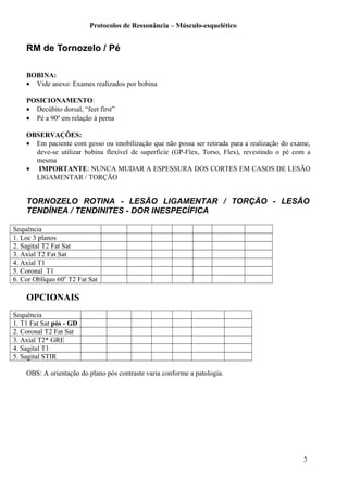Protocolos de Ressonância – Músculo-esquelético
RM de Tornozelo / Pé
BOBINA:
• Vide anexo: Exames realizados por bobina
POSICIONAMENTO:
• Decúbito dorsal, “feet first”
• Pé a 90º em relação à perna
OBSERVAÇÕES:
• Em paciente com gesso ou imobilização que não possa ser retirada para a realização do exame,
deve-se utilizar bobina flexível de superfície (GP-Flex, Torso, Flex), revestindo o pé com a
mesma
• IMPORTANTE: NUNCA MUDAR A ESPESSURA DOS CORTES EM CASOS DE LESÃO
LIGAMENTAR / TORÇÃO
TORNOZELO ROTINA - LESÃO LIGAMENTAR / TORÇÃO - LESÃO
TENDÍNEA / TENDINITES - DOR INESPECÍFICA
Sequência
1. Loc 3 planos
2. Sagital T2 Fat Sat
3. Axial T2 Fat Sat
4. Axial T1
5. Coronal T1
6. Cor Oblíquo 600
T2 Fat Sat
OPCIONAIS
Sequência
1. T1 Fat Sat pós - GD
2. Coronal T2 Fat Sat
3. Axial T2* GRE
4. Sagital T1
5. Sagital STIR
OBS: A orientação do plano pós contraste varia conforme a patologia.
5
 