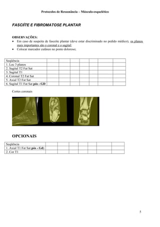 Protocolos de Ressonância – Músculo-esquelético
FASCIÍTE E FIBROMATOSE PLANTAR
OBSERVAÇÕES:
• Em caso de suspeita de fasceíte plantar (deve estar discriminado no pedido médico), os planos
mais importantes são o coronal e o sagital;
• Colocar marcador cutâneo no ponto doloroso;
Seqüência
1. Loc 3 planos
2. Sagital T2 Fat Sat
3. Sagital T1
4. Coronal T2 Fat Sat
5. Axial T2 Fat Sat
6. Sagital T1 Fat Sat pós - GD
Cortes coronais
OPCIONAIS
Seqüência
1. Axial T1 Fat Sat pós - Gd)
2. Cor T1
5
 