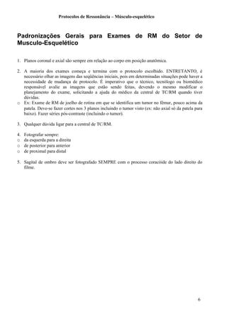 Protocolos de Ressonância – Músculo-esquelético
Padronizações Gerais para Exames de RM do Setor de
Musculo-Esquelético
1. Planos coronal e axial são sempre em relação ao corpo em posição anatômica.
2. A maioria dos exames começa e termina com o protocolo escolhido. ENTRETANTO, é
necessário olhar as imagens das seqüências iniciais, pois em determinadas situações pode haver a
necessidade de mudança de protocolo. É imperativo que o técnico, tecnólogo ou biomédico
responsável avalie as imagens que estão sendo feitas, devendo o mesmo modificar o
planejamento do exame, solicitando a ajuda do médico da central de TC/RM quando tiver
dúvidas.
o Ex: Exame de RM de joelho de rotina em que se identifica um tumor no fêmur, pouco acima da
patela. Deve-se fazer cortes nos 3 planos incluindo o tumor visto (ex: não axial só da patela para
baixo). Fazer séries pós-contraste (incluindo o tumor).
3. Qualquer dúvida ligar para a central de TC/RM.
4. Fotografar sempre:
o da esquerda para a direita
o de posterior para anterior
o de proximal para distal
5. Sagital de ombro deve ser fotografado SEMPRE com o processo coracóide do lado direito do
filme.
6
 