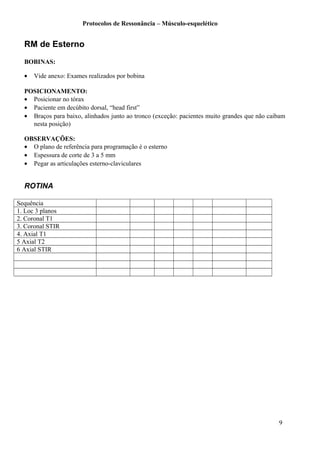 Protocolos de Ressonância – Músculo-esquelético
RM de Esterno
BOBINAS:
• Vide anexo: Exames realizados por bobina
POSICIONAMENTO:
• Posicionar no tórax
• Paciente em decúbito dorsal, “head first”
• Braços para baixo, alinhados junto ao tronco (exceção: pacientes muito grandes que não caibam
nesta posição)
OBSERVAÇÕES:
• O plano de referência para programação é o esterno
• Espessura de corte de 3 a 5 mm
• Pegar as articulações esterno-claviculares
ROTINA
Sequência
1. Loc 3 planos
2. Coronal T1
3. Coronal STIR
4. Axial T1
5 Axial T2
6 Axial STIR
9
 