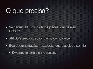 O que precisa?
Se cadastrar! Com diversos planos, dentre eles
Gratuito.
API de Serviço - Use os dados como quiser.
Boa documentação: http://docs.guardiaocloud.com.br
Diversos exemplo e propostas.
 