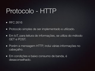 Protocolo - HTTP
RFC 2616
Protocolo simples de ser implementado e utilizado.
Em IoT, para leitura de informações, se utiliza do método
GET e POST.
Porém a mensagem HTTP, inclui várias informações no
cabeçalho.
Em condições e baixo consumo de banda, é
desaconselhado.
 