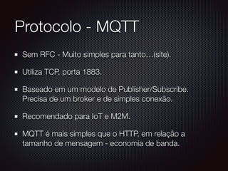 Protocolo - MQTT
Sem RFC - Muito simples para tanto…(site).
Utiliza TCP, porta 1883.
Baseado em um modelo de Publisher/Subscribe.
Precisa de um broker e de simples conexão.
Recomendado para IoT e M2M.
MQTT é mais simples que o HTTP, em relação a
tamanho de mensagem - economia de banda.
 