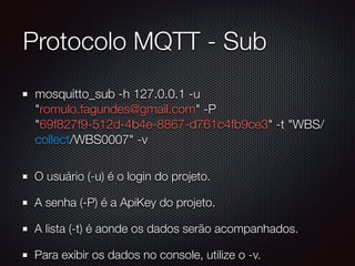 Protocolo MQTT - Sub
mosquitto_sub -h 127.0.0.1 -u
"romulo.fagundes@gmail.com" -P
"69f827f9-512d-4b4e-8867-d761c4fb9ce3" -t "WBS/
collect/WBS0007" -v
O usuário (-u) é o login do projeto.
A senha (-P) é a ApiKey do projeto.
A lista (-t) é aonde os dados serão acompanhados.
Para exibir os dados no console, utilize o -v.
 