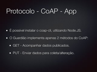 Protocolo - CoAP - App
É possível instalar o coap-cli, utilizando Node.JS.
O Guardião implementa apenas 2 métodos do CoAP:
GET - Acompanhar dados publicados.
PUT - Enviar dados para coleta/alteração.
 