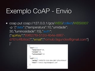 Exemplo CoAP - Envio
coap put coap://127.0.0.1/gcs/WBS/collect/WBS0007
-p ‘{“data”:{"temperatura":10,"umidade":
30,"luminosidade":15},"auth":
{"apiKey":"69f827f9-512d-4b4e-8867-
d761c4fb9ce3","email":"romulo.fagundes@gmail.com"}
}'
 
