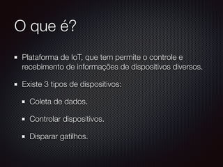 O que é?
Plataforma de IoT, que tem permite o controle e
recebimento de informações de dispositivos diversos.
Existe 3 tipos de dispositivos:
Coleta de dados.
Controlar dispositivos.
Disparar gatilhos.
 