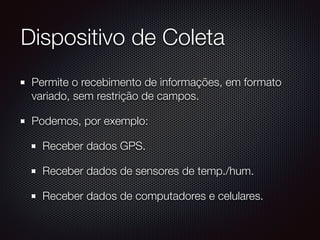 Dispositivo de Coleta
Permite o recebimento de informações, em formato
variado, sem restrição de campos.
Podemos, por exemplo:
Receber dados GPS.
Receber dados de sensores de temp./hum.
Receber dados de computadores e celulares.
 