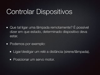 Controlar Dispositivos
Que tal ligar uma lâmpada remotamente? É possível
dizer em que estado, determinado dispositivo deva
estar.
Podemos por exemplo:
Ligar/desligar um relé a distância (sirene/lâmpada).
Posicionar um servo motor.
 