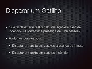Disparar um Gatilho
Que tal detectar e realizar alguma ação em caso de
incêndio? Ou detectar a presença de uma pessoa?
Podemos por exemplo:
Disparar um alerta em caso de presença de intruso.
Disparar um alerta em caso de incêndio.
 