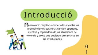 Introducció
n
Tienen como objetivo ofrecer a las escuelas los
procedimientos para una atención oportuna,
efectiva y reparadora de las situaciones de
violencia y acoso que pudieran presentarse en
las instituciones.
0
1
 
