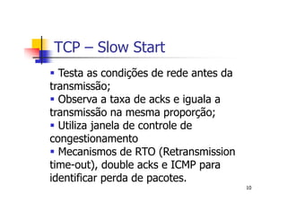 TCP – Slow Start
  Testa as condições de rede antes da
transmissão;
  Observa a taxa de acks e iguala a
transmissão na mesma proporção;
  Utiliza janela de controle de
congestionamento
  Mecanismos de RTO (Retransmission
time-out), double acks e ICMP para
identificar perda de pacotes.
                                        10
 