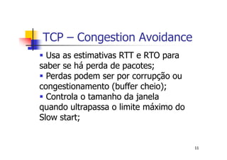 TCP – Congestion Avoidance
  Usa as estimativas RTT e RTO para
saber se há perda de pacotes;
  Perdas podem ser por corrupção ou
congestionamento (buffer cheio);
  Controla o tamanho da janela
quando ultrapassa o limite máximo do
Slow start;


                                       11
 