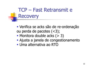 TCP – Fast Retransmit e
Recovery

 Verifica se acks são de re-ordenação
ou perda de pacotes (<3);
 Monitora double acks (> 3)
 Ajusta a janela de congestionamento
 Uma alternativa ao RTO



                                        12
 