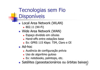 Tecnologias sem Fio
Disponíveis
 Local Area Network (WLAN)
   802.11 (Wi-Fi)
 Wide Area Network (WAN)
   Espaço dividido em células
   Hand-offs entre estações base
   Ex: GPRS 115 Kbps: TIM, Claro e OI
 Ad-hoc
   Ausência de configuração prévia
   Uso de algoritmo guloso
   Ex: notebooks, palmtops, etc.
 Satélites (geoestacionários ou órbitas baixas)
                                             14
 