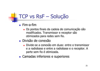 TCP vs RsF – Solução
 Fim-a-fim
   Os pontos finais da cadeia de comunicação são
   modificados. Transmissor e receptor são
   otimizados para redes sem fio.
 Divisão de conexão
   Divide-se a conexão em duas: entre o transmissor
   e a radiobase e entre a radiobase e o receptor. A
   parte sem fio é otimizada.
 Camadas inferiores e superiores

                                                   21
 