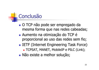 Conclusão
 O TCP não pode ser empregado da
 mesma forma que nas redes cabeadas;
 Aumento na otimização do TCP é
 proporcional ao uso das redes sem fio;
 IETF (Internet Engineering Task Force)
   TCPSAT, MANET, MobileIP e PILC (Link);
 Não existe a melhor solução;

                                        23
 